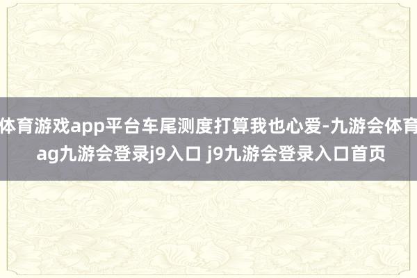 体育游戏app平台车尾测度打算我也心爱-九游会体育 ag九游会登录j9入口 j9九游会登录入口首页
