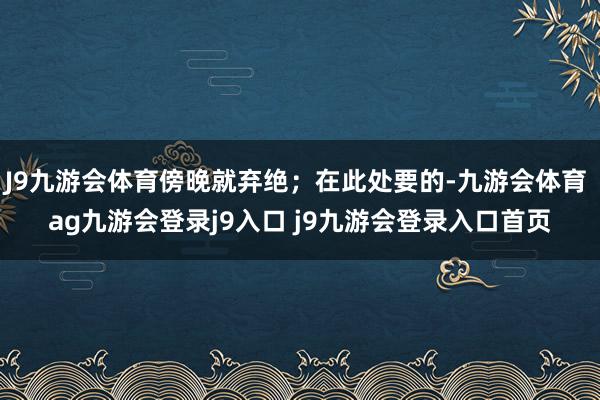 J9九游会体育傍晚就弃绝；在此处要的-九游会体育 ag九游会登录j9入口 j9九游会登录入口首页