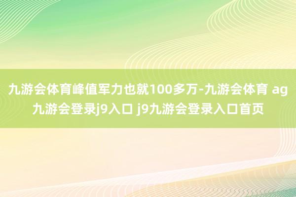 九游会体育峰值军力也就100多万-九游会体育 ag九游会登录j9入口 j9九游会登录入口首页