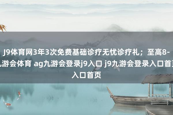J9体育网3年3次免费基础诊疗无忧诊疗礼；至高8-九游会体育 ag九游会登录j9入口 j9九游会登录入口首页