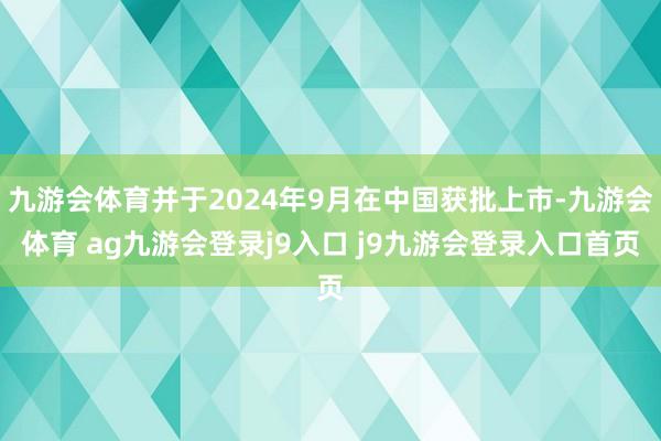九游会体育并于2024年9月在中国获批上市-九游会体育 ag九游会登录j9入口 j9九游会登录入口首页