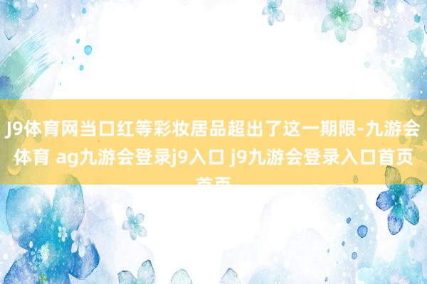 J9体育网当口红等彩妆居品超出了这一期限-九游会体育 ag九游会登录j9入口 j9九游会登录入口首页