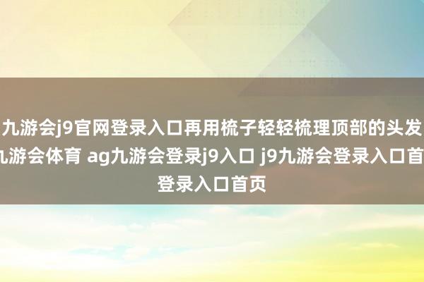 九游会j9官网登录入口再用梳子轻轻梳理顶部的头发-九游会体育 ag九游会登录j9入口 j9九游会登录入口首页