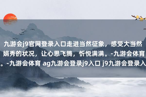 九游会j9官网登录入口走进当然征象，感受大当然的恩赐。极新的空气，娟秀的状况，让心思飞腾，忻悦满满。-九游会体育 ag九游会登录j9入口 j9九游会登录入口首页