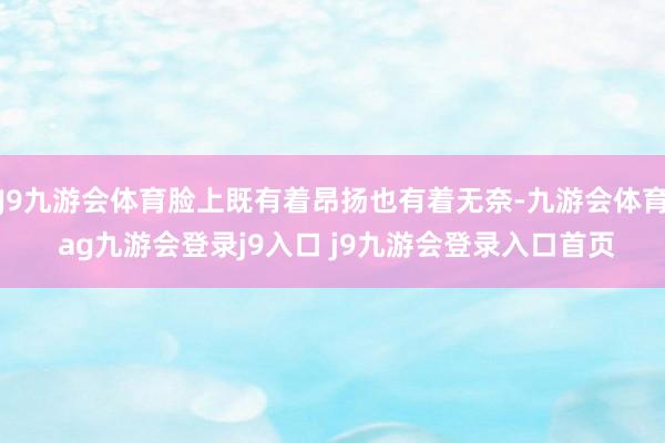 J9九游会体育脸上既有着昂扬也有着无奈-九游会体育 ag九游会登录j9入口 j9九游会登录入口首页