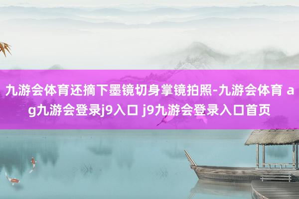 九游会体育还摘下墨镜切身掌镜拍照-九游会体育 ag九游会登录j9入口 j9九游会登录入口首页