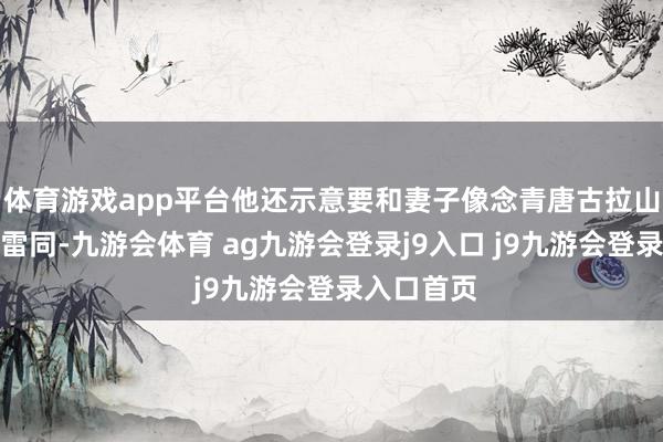 体育游戏app平台他还示意要和妻子像念青唐古拉山和纳木措雷同-九游会体育 ag九游会登录j9入口 j9九游会登录入口首页