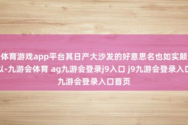 体育游戏app平台其日产大沙发的好意思名也如实颠倒可以-九游会体育 ag九游会登录j9入口 j9九游会登录入口首页