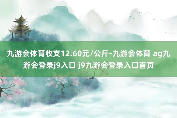 九游会体育收支12.60元/公斤-九游会体育 ag九游会登录j9入口 j9九游会登录入口首页