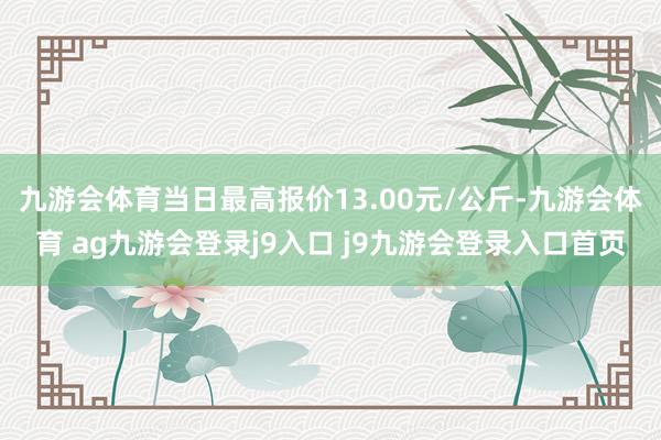 九游会体育当日最高报价13.00元/公斤-九游会体育 ag九游会登录j9入口 j9九游会登录入口首页