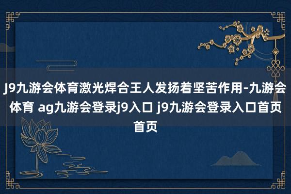 J9九游会体育激光焊合王人发扬着坚苦作用-九游会体育 ag九游会登录j9入口 j9九游会登录入口首页