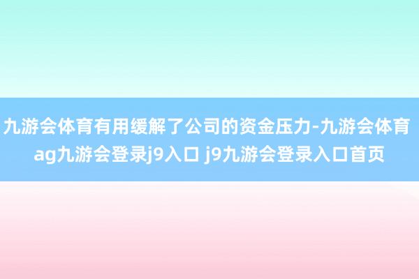 九游会体育有用缓解了公司的资金压力-九游会体育 ag九游会登录j9入口 j9九游会登录入口首页