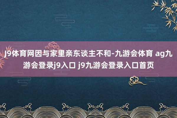 J9体育网因与家里亲东谈主不和-九游会体育 ag九游会登录j9入口 j9九游会登录入口首页