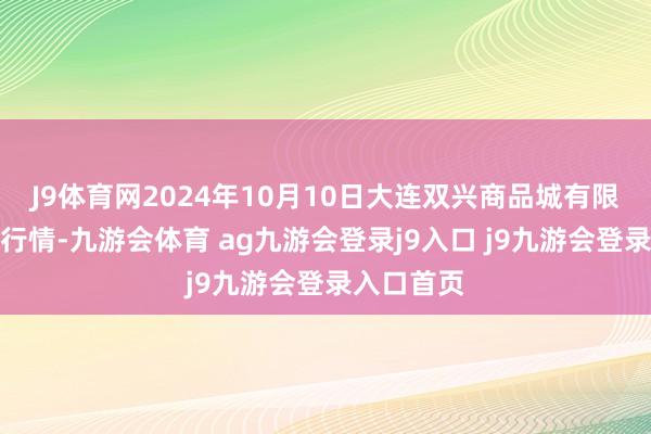 J9体育网2024年10月10日大连双兴商品城有限公司价钱行情-九游会体育 ag九游会登录j9入口 j9九游会登录入口首页