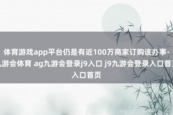 体育游戏app平台仍是有近100万商家订购该办事-九游会体育 ag九游会登录j9入口 j9九游会登录入口首页