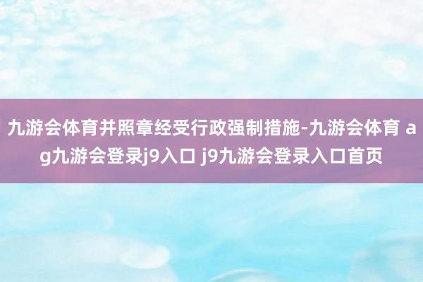 九游会体育并照章经受行政强制措施-九游会体育 ag九游会登录j9入口 j9九游会登录入口首页