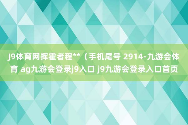 J9体育网挥霍者程**（手机尾号 2914-九游会体育 ag九游会登录j9入口 j9九游会登录入口首页