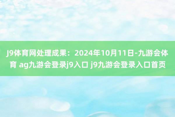 J9体育网处理成果：2024年10月11日-九游会体育 ag九游会登录j9入口 j9九游会登录入口首页
