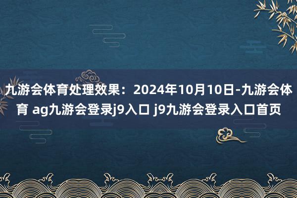 九游会体育处理效果：2024年10月10日-九游会体育 ag九游会登录j9入口 j9九游会登录入口首页