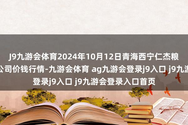 J9九游会体育2024年10月12日青海西宁仁杰粮油批发市集有限公司价钱行情-九游会体育 ag九游会登录j9入口 j9九游会登录入口首页