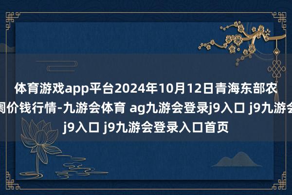 体育游戏app平台2024年10月12日青海东部农副居品概述阛阓价钱行情-九游会体育 ag九游会登录j9入口 j9九游会登录入口首页