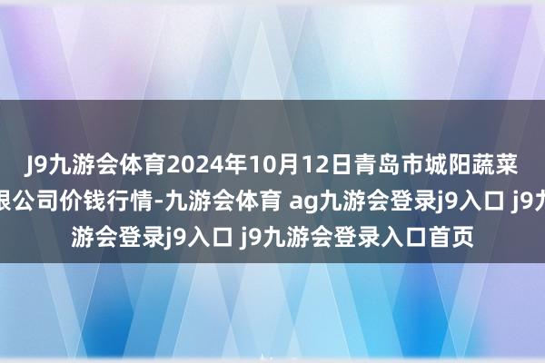 J9九游会体育2024年10月12日青岛市城阳蔬菜水居品批发商场有限公司价钱行情-九游会体育 ag九游会登录j9入口 j9九游会登录入口首页