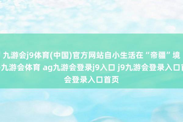 九游会j9体育(中国)官方网站自小生活在“帝疆”境内 -九游会体育 ag九游会登录j9入口 j9九游会登录入口首页