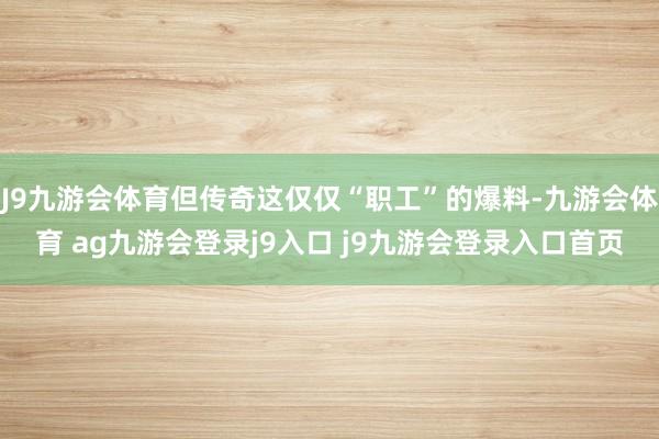 J9九游会体育但传奇这仅仅“职工”的爆料-九游会体育 ag九游会登录j9入口 j9九游会登录入口首页