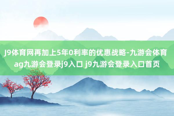 J9体育网再加上5年0利率的优惠战略-九游会体育 ag九游会登录j9入口 j9九游会登录入口首页