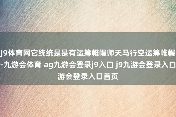 J9体育网它统统是是有运筹帷幄师天马行空运筹帷幄而来-九游会体育 ag九游会登录j9入口 j9九游会登录入口首页