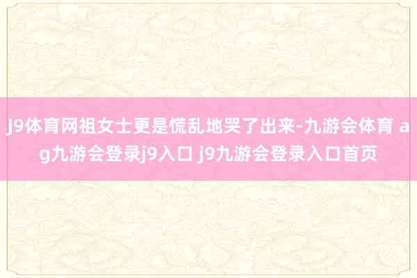 J9体育网祖女士更是慌乱地哭了出来-九游会体育 ag九游会登录j9入口 j9九游会登录入口首页