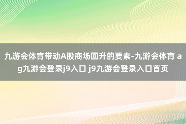 九游会体育带动A股商场回升的要素-九游会体育 ag九游会登录j9入口 j9九游会登录入口首页