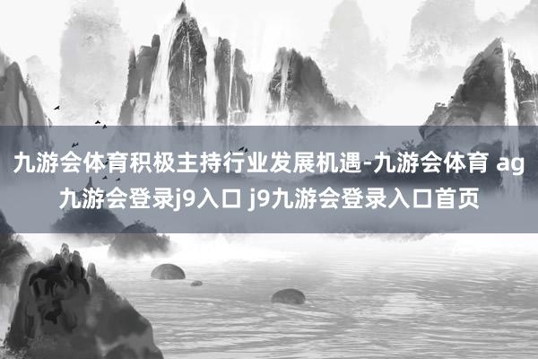 九游会体育积极主持行业发展机遇-九游会体育 ag九游会登录j9入口 j9九游会登录入口首页