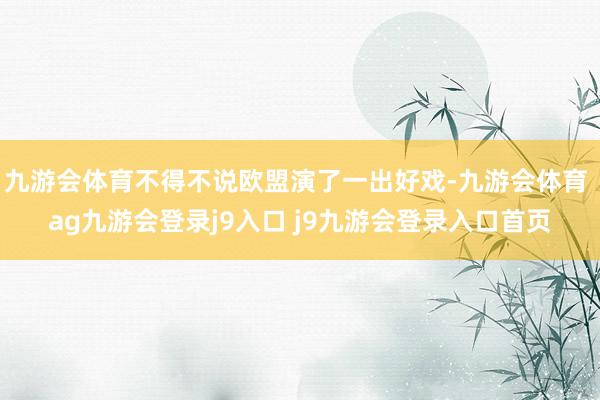 九游会体育不得不说欧盟演了一出好戏-九游会体育 ag九游会登录j9入口 j9九游会登录入口首页