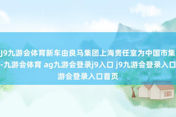 J9九游会体育新车由良马集团上海责任室为中国市集定制-九游会体育 ag九游会登录j9入口 j9九游会登录入口首页