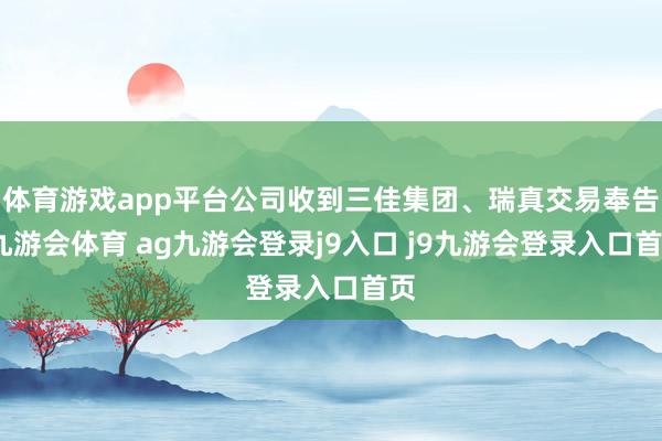 体育游戏app平台公司收到三佳集团、瑞真交易奉告-九游会体育 ag九游会登录j9入口 j9九游会登录入口首页