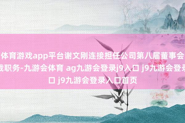 体育游戏app平台谢文刚连接担任公司第八届董事会董事、总裁职务-九游会体育 ag九游会登录j9入口 j9九游会登录入口首页
