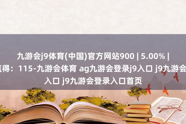 九游会j9体育(中国)官方网站900 | 5.00% | 非公开辟行赢得：115-九游会体育 ag九游会登录j9入口 j9九游会登录入口首页