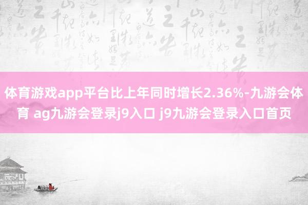 体育游戏app平台比上年同时增长2.36%-九游会体育 ag九游会登录j9入口 j9九游会登录入口首页