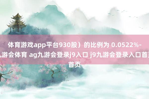 体育游戏app平台930股）的比例为 0.0522%-九游会体育 ag九游会登录j9入口 j9九游会登录入口首页