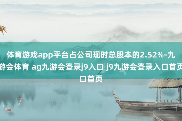 体育游戏app平台占公司现时总股本的2.52%-九游会体育 ag九游会登录j9入口 j9九游会登录入口首页