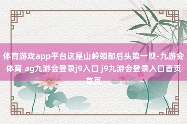体育游戏app平台这是山岭颈部后头第一坝-九游会体育 ag九游会登录j9入口 j9九游会登录入口首页