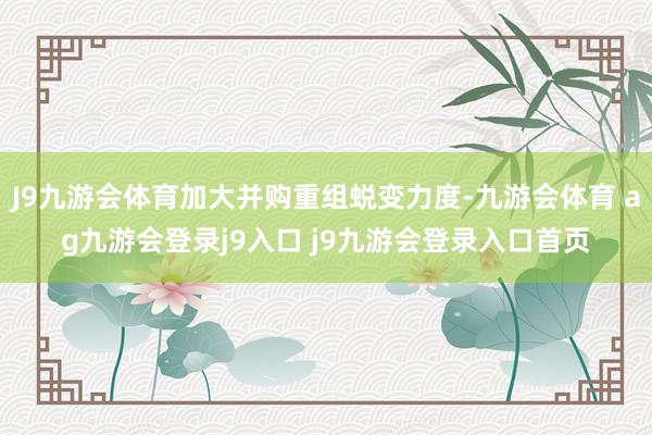 J9九游会体育加大并购重组蜕变力度-九游会体育 ag九游会登录j9入口 j9九游会登录入口首页