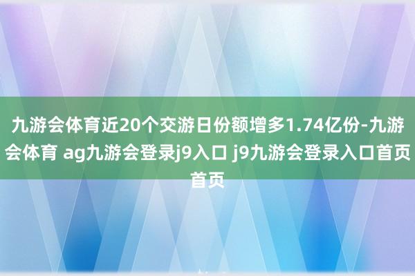 九游会体育近20个交游日份额增多1.74亿份-九游会体育 ag九游会登录j9入口 j9九游会登录入口首页