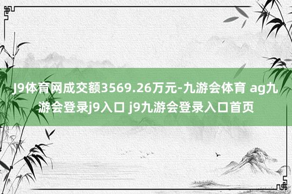 J9体育网成交额3569.26万元-九游会体育 ag九游会登录j9入口 j9九游会登录入口首页