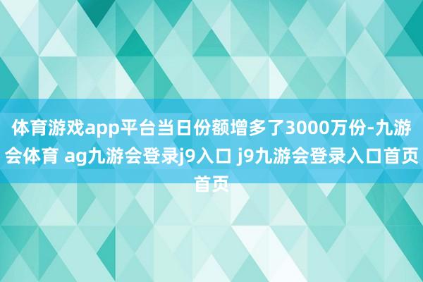体育游戏app平台当日份额增多了3000万份-九游会体育 ag九游会登录j9入口 j9九游会登录入口首页