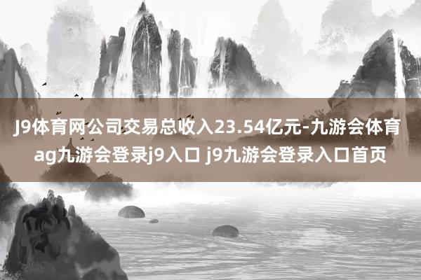 J9体育网公司交易总收入23.54亿元-九游会体育 ag九游会登录j9入口 j9九游会登录入口首页