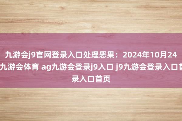九游会j9官网登录入口处理恶果：2024年10月24日-九游会体育 ag九游会登录j9入口 j9九游会登录入口首页