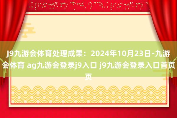 J9九游会体育处理成果：2024年10月23日-九游会体育 ag九游会登录j9入口 j9九游会登录入口首页