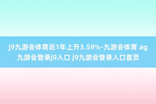 J9九游会体育近1年上升3.59%-九游会体育 ag九游会登录j9入口 j9九游会登录入口首页